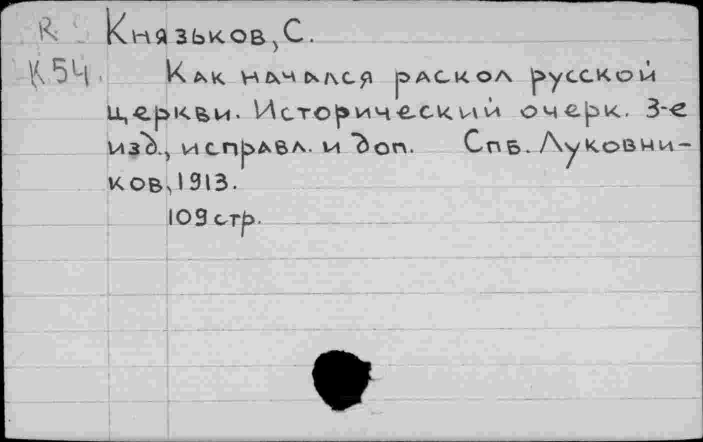 ﻿к . 1	Кня	зьков 5С.
К 54-	!	Как. Н £ХН tx/\cp jOAGKOA русской >кв>и. Исто^ич-е-скVi\л оче|^к. 3-е , И СПРАВА- Vt "bon.	СпБ- Ay КоВЙИ- J 913.
V	* ■ ! t	1лз"г) .	
		 К ou,		
		103 erb-